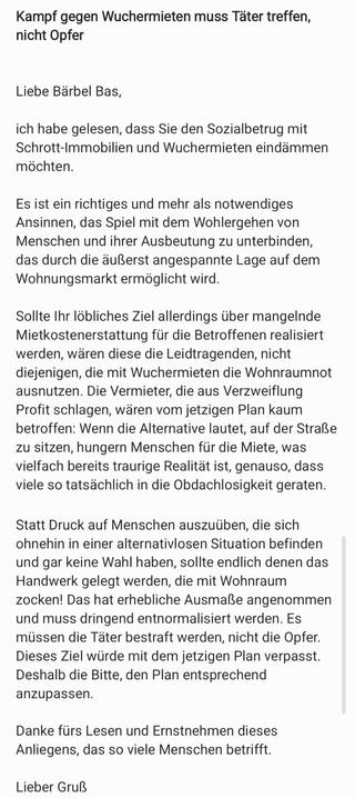 Inhalt meiner Mail an baerbel.bas@bundestag.de:

Betreff: Kampf gegen Wuchermieten muss Täter treffen, nicht Opfer

Inhalt:

Liebe Bärbel Bas,

ich habe gelesen, dass Sie den Sozialbetrug mit Schrott-Immobilien und Wuchermieten eindämmen möchten.

Es ist ein richtiges und mehr als notwendiges Ansinnen, das Spiel mit dem Wohlergehen von Menschen und ihrer Ausbeutung zu unterbinden, das durch die äußerst angespannte Lage auf dem Wohnungsmarkt ermöglicht wird.

Sollte Ihr löbliches Ziel allerdings über mangelnde Mietkostenerstattung für die Betroffenen realisiert werden, wären diese die Leidtragenden, nicht diejenigen, die mit Wuchermieten die Wohnraumnot ausnutzen. Die Vermieter, die aus Verzweiflung Profit schlagen, wären vom jetzigen Plan kaum betroffen: Wenn die Alternative lautet, auf der Straße zu sitzen, hungern Menschen für die Miete, was vielfach bereits traurige Realität ist, genauso, dass viele so tatsächlich in die Obdachlosigkeit geraten.

Statt Druck auf Menschen auszuüben, die sich ohnehin in einer alternativlosen Situation befinden und gar keine Wahl haben, sollte endlich denen das Handwerk gelegt werden, die mit Wohnraum zocken! Das hat erhebliche Ausmaße angenommen und muss dringend entnormalisiert werden. Es müssen die Täter bestraft werden, nicht die Opfer. Dieses Ziel würde mit dem jetzigen Plan verpasst. Deshalb die Bitte, den Plan entsprechend anzupassen.

Danke fürs Lesen und Ernstnehmen dieses Anliegens, das so viele Menschen betrifft.

Lieber Gruß