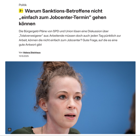 Screenshot derFreitag: Warum Sanktionsf-Betroffene nicht einfach zum Termin gehen. 

Die Bürgergeld-Pläne von SPD und Union lösen eine Diskussion über „Totalverweigerer“ aus: Arbeitende müssen doch auch jeden Tag pünktlich zur Arbeit, können die nicht einfach zum Jobcenter? Gute Frage, auf die es eine gute Antwort gibt von Helena Steinhaus 
Bild von Helena Steinhaus