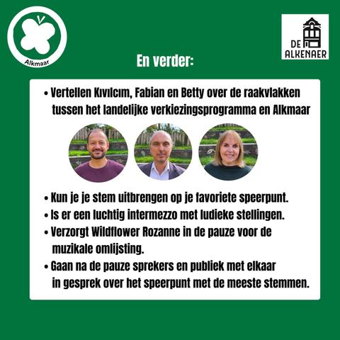 Foto's van Kivilcim, Fabian en Betty  en de tekst:

En verder:

Vertellen Kivilcim, Fabian en Betty over de raakviakken tussen het landelijke verkiezingsprogramma en Alkmaar

Kun je je stem uitbrengen op je favoriete speerpunt.

Is er een luchtig intermezzo met ludieke stellingen.

Verzorgt Wildflower Rozanne in de pauze voor de muzikale omlijsting.

Gaan na de pauze sprekers en publiek met elkaar in gesprek over het speerpunt met de meeste stemmen.