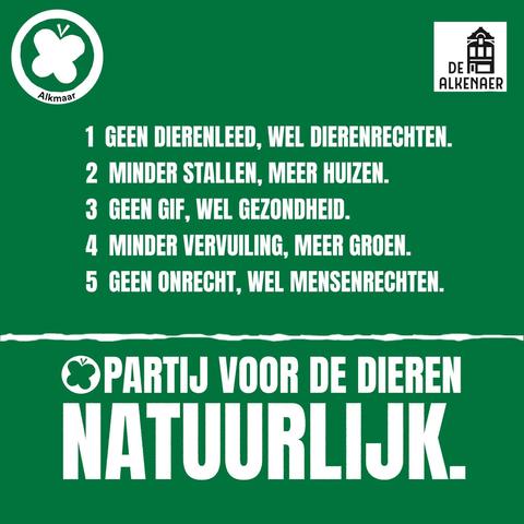 Lijst met de stellingen:

1 GEEN DIERENLEED, WEL DIERENREGHTEN.
2 MINDER STALLEN, MEER HUIZEN.
3 GEEN GIF, WEL GEZONDHEID.
4 MINDER VERVUILING, MEER GROEN.
5 GEEN ONRECHT, WEL MENSENREGHTEN.

PARTIJ VOOR DE DIEREN
NATUURLIJK.