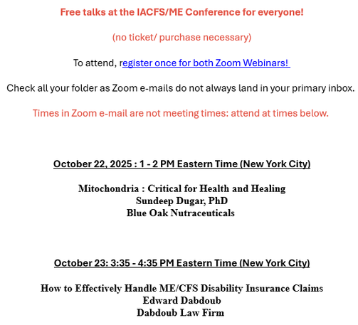 Free talks at the IACFS/ME Conference for everyone!
(no ticket/ purchase necessary)
To attend, register once for both Zoom Webinars! 
Check all your folder as Zoom e-mails do not always land in your primary inbox. 
Times in Zoom e-mail are not meeting times: attend at times below. 

October 22, 2025 : 1 - 2 PM Eastern Time (New York City)
Mitochondria : Critical for Health and Healing
Sundeep Dugar, PhD
Blue Oak Nutraceuticals 

October 23: 3:35 - 4:35 PM Eastern Time (New York City)
How to Effectively Handle ME/CFS Disability Insurance Claims
Edward Dabdoub
Dabdoub Law Firm
