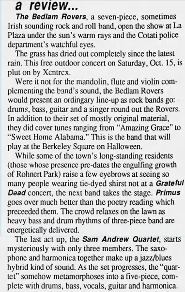 a review...

The Bedlam Rovers, a seven-picce, sometimes
Irish sounding rock and roll band, open the show at La
Plaza under the sun’s warm rays and the Cotati police
department's watchful eyes.

The grass has dried out completely since the latest
rain. This free outdoor concert on Saturday, Oct. 15, is
plut on by Xcntrex.

Were it not for the mandolin, flute and violin com-
plementing the band’s sound, the Bedlam Rovers
would present an ordingary line-up as rock bands go:
drums, bass, guitar and a singer round out the Rovers.
In addition to their set of mostly original material,
they did cover tunes ranging from “Amazing Grace” to
“Sweet Home Alabama.” This is the band that will
play at the Berkeley Square on Halloween.

While some of the town’s long-standing residents
(those whose presence pre-dates the engulfing growth
of Rohnert Park) raise a few eyebrows at seeing so
many people wearing tie-dyed shirst not at a Grateful
Dead concert, the next band takes the stage. Primus
goes over much better than the poetry reading which
preceeded them. The crowd relaxes on the lawn as
heavy bass and drum rhythms of three-piece band are
energetically delivered.

e last act up, the Sam Andrew Quartet, starts
mysteriously with only three members. The saxo-
phone and harmonica together make up a jazz/blues
hybrid kind of sound. As the set progresses, the “quar-
tet” somehow metamorphoses into a five-piece, com-
plete with drums, bass, vocals, guitar and harmonica.