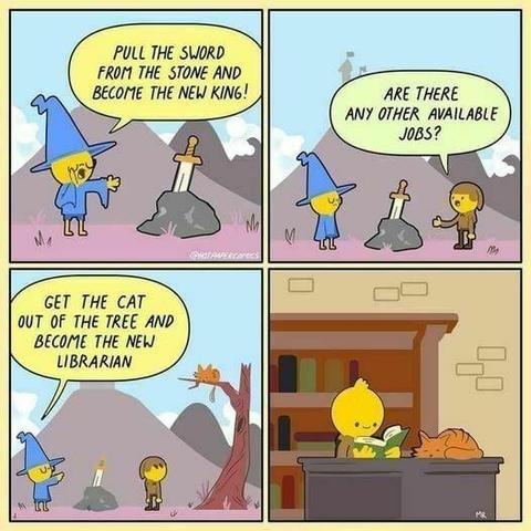 A 4 panel color comic.

Panel 1:
A wizard says "Pull the sword from the stone and become the new king1" In the background is a stone with a sword in it>

Panel 2:
The wizard and our fearless adventurer are standing to either side of the stone, and Adventurer asks "Are there any other available jobs?"

Panel 3:
Wizard says "Get the cat out of the tree and become the new librarian" Behind the adventurer is a dead tree with a cat up on the branch.

Panel 4:
The adventurer is sitting at a desk reading. On the desk is a sleeping cat, and in the background is a bookshelf.