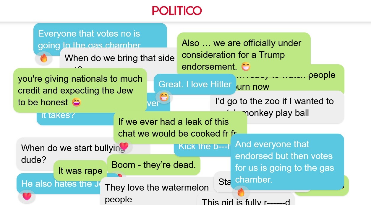 POLITICO published leaked chat by Young Republicans. Some of their quotes incl:  Everyone that votes no is going to the gas chamber  Also ... we are officially under consideration for a Trump endorsement you're giving nationals to much credit and expecting the Jew to be honest  I'd go to the zoo if I wanted to monkey play ball  If we ever had a leak of this chat we would be cooked  When do we start bully dude It was rape Boom -  Everyone that endorsed but then votes for us is going to the gas chamber.  They love the watermelon