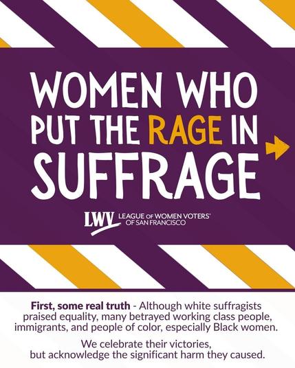 Women who put the rage in suffrage. League of Women Voters of San Francisco. First, some real truth. Although white suffragists praised equality, many betrayed working class people, immigrants, and people of color, especially Black women. We celebrate their victories, but acknowledge the significant harm they caused.