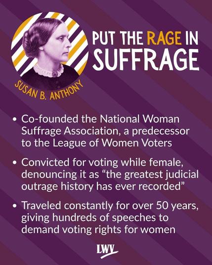 Susan B. Anthony. Co-founded the National Woman Suffrage Association, a predecessor  to the League of Women Voters. Convicted for voting while female, denouncing it as “the greatest judicial outrage history has ever recorded”. Traveled constantly for over 50 years, giving hundreds of speeches to demand voting rights for women.