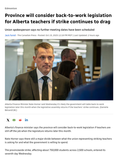 Province will consider back-to-work legislation for Alberta teachers if strike continues to drag

Union spokesperson says no further meeting dates have been scheduled
Jack Farrell · The Canadian Press · Posted: Oct 15, 2025 12:18 PM MDT | Last Updated: 5 minutes ago

Alberta Finance Minister Nate Horner said Wednesday it's likely the government will table back-to-work legislation later this month when the legislative assembly returns if the teachers' strike continues. (Danielle Bénard/CBC)

Nate Horner says there still a major divide between what the union representing striking teachers is asking for and what the government is willing to spend.

The provincewide strike, affecting about 750,000 students across 2,500 schools, entered its seventh day Wednesday.