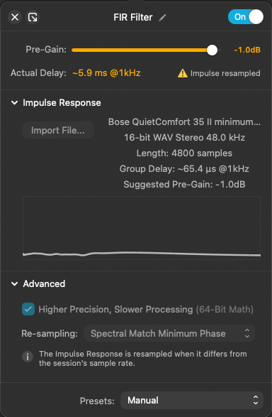 FIR Filter / On
Pre-Gain: -1.0dB
Actual Delay: ~5.9 ms @1kHz

Impulse resampled

Bose QuietComfort 35 II minimum...
16-bit WAV Stereo 48.0 kHz
Length: 4800 samples

Group Delay: ~65.4 us @1kHz

Suggested Pre-Gain: - 1.0dB

Higher Precision, Slower Processing (64-Bit Math)

Re-sampling: Spectral Match Minimum Phase

The Impulse Response is resampled when it differs from the session's sample rate.

Presets:
Manual
