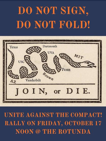 Poster for October 17 “Rally Against the Compact” at UVA Rotunda. The image's center shows a snake cut into 9 peices, corresponding to the 9 targeted schools (UVA, Texas, AZ, USC, Vanderbilt, Dartmouth, Brown, Penn, and MIT). The top reads "Do Not Sign, Do Not Fold". The background is black, and the date/time/location are given at the bottom, with all words in orange.