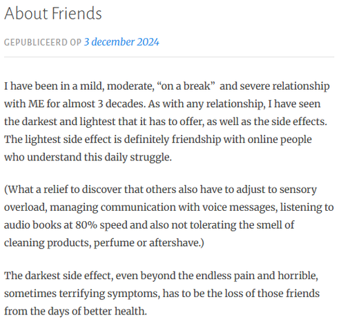 About Friends
Gepubliceerd op 3 december 2024
I have been in a mild, moderate, “on a break”  and severe relationship with ME for almost 3 decades. As with any relationship, I have seen the darkest and lightest that it has to offer, as well as the side effects. The lightest side effect is definitely friendship with online people who understand this daily struggle.

(What a relief to discover that others also have to adjust to sensory overload, managing communication with voice messages, listening to audio books at 80% speed and also not tolerating the smell of cleaning products, perfume or aftershave.)

The darkest side effect, even beyond the endless pain and horrible, sometimes terrifying symptoms, has to be the loss of those friends from the days of better health.