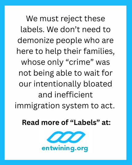 We must reject these labels. We don’t need to demonize people who are here to help their families, whose only “crime” was not being able to wait for our intentionally bloated and inefficient immigration system to act.