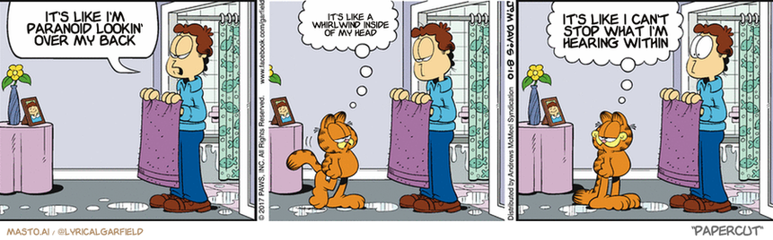 Original Garfield comic from August 10, 2017
Text replaced with lyrics from: Papercut

Transcript:
• It's Like I'm Paranoid Lookin' Over My Back
• It's Like A Whirlwind Inside Of My Head
• It's Like I Can't Stop What I'm Hearing Within


--------------
Original Text:
• Odie, come back! I need to dry you off
• 
• Not a problem
• 
• Your bed seems pretty absorbent

The comic strip features three panels showing a man in a blue shirt and jeans kneeling on the floor, a cat sitting on his lap, and a dog sitting on the floor near the man. The man appears to be looking at the cat, and the cat and dog seem to be attentively watching the man's every move. The panels are separated by small white bubbles, providing a clear and organized layout.
