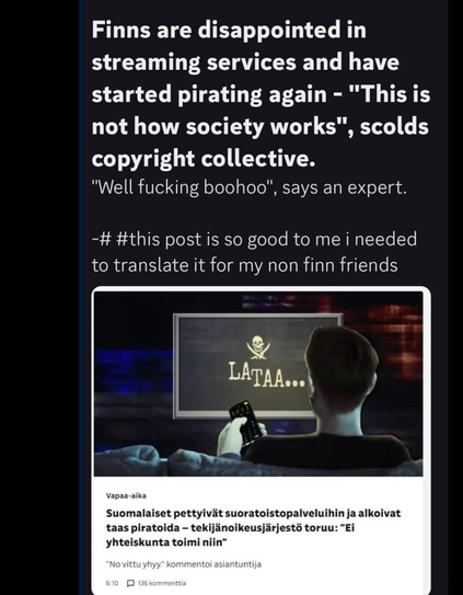 Finns are disappointed in
streaming services and have
started pirating again - "This is
not how society works", scolds
copyright collective.
"Well fucking boohoo", says an expert.
-# #this post is so good to me i needed
to translate it for my non finn friends
&
LATA... )
jp —
~ (4 a
fred ize pettyivit suoratoistopalveluihin ja alkoivat
taas piratoida - tekijanoikeusjirjests toruu: "Ei
yhteiskunta toimi niin”