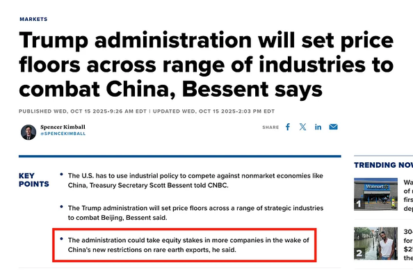 Trump administration will set price floors across range of industries to combat China, Bessent says
Published Wed, Oct 15 20259:26 AM EDT Updated Wed, Oct 15 20252:03 PM EDT
Spencer Kimball
@spencekimball
Key Points

    The U.S. has to use industrial policy to compete against nonmarket economies like China, Treasury Secretary Scott Bessent told CNBC.
    The Trump administration will set price floors across a range of strategic industries to combat Beijing, Bessent said.
    The administration could take equity stakes in more companies in the wake of China’s new restrictions on rare earth exports, he said