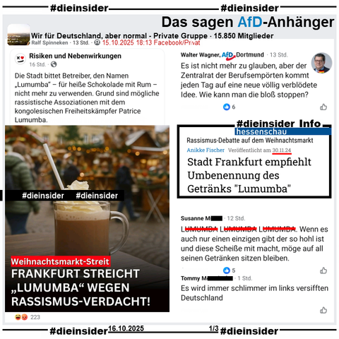 In der privaten Gruppe "Wir für Deutschland, aber normal" wird ein Bericht mit einem Thema von 2024 geteilt, darin heißt es "Weihnachtsmarkt-Streit: Frankfurt streicht 'Lumumba' wegen Rassismus-Verdacht!"

Wir zeigen hier neben dem Hessenschau-Artikel "Rassismus-Debatte auf dem Weihnachtsmarkt: Stadt Frankfurt empfiehlt Umbennenung des Getränks 'Lumumba'" vom 30.11.2024 als Info den Kommentar von Walter Wagner von der AfD Dortmund mit "Es ist nicht mehr zu glauben, aber der Zentralrat der Berufsempörten kommt jeden Tag auf eine neue völlig verblödete Idee. Wie kann man die bloß stoppen?".
Außerdem zeigen wir noch auf Slide 1 u.a. "LU... LU... LU.... Wenn es auch nur einen einzigen gibt der so hohl ist und diese Scheiße mit macht, möge auf all seinen Getränken sitzen bleiben." und "Es wird immer schlimmer im links versifften Deutschland."