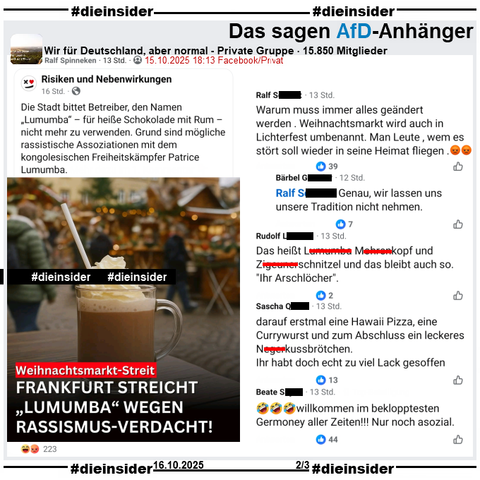 In der privaten Gruppe "Wir für Deutschland, aber normal" wird ein Bericht mit einem Thema von 2024 geteilt, darin heißt es "Weihnachtsmarkt-Streit: Frankfurt streicht 'Lumumba' wegen Rassismus-Verdacht!"

Wir zeigen auf Slide 2 u.a. die Kommentare "Warum muss immer alles geändert werden . Weihnachtsmarkt wird auch in Lichterfest umbenannt. Man Leute, wem es stört soll wieder in seine Heimat fliegen. 😡😡" mit der Antwort "Genau, wir lassen uns unsere Tradition nicht nehmen.", "Das heißt Lu... Mo...kopf und Zi...schnitzel und das bleibt auch so. 'Ihr Arschlöcher'.", "darauf erstmal eine Hawaii Pizza, eine Currywurst und zum Abschluss ein leckeres Ne...-kussbrötchen. Ihr habt doch echt zu viel Lack gesoffen." und "🤣🤣🤣willkommen im beklopptesten Germoney aller Zeiten!!! Nur noch asozial."