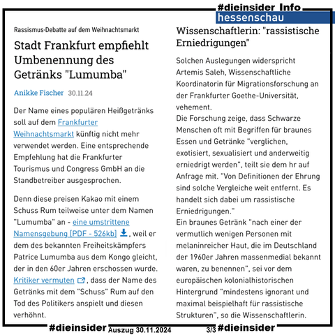 Als Info zeigen wir hier den Hessenschau-Artikel vom 30.11.2024 "Rassismus-Debatte auf dem Weihnachtsmarkt: Stadt Frankfurt empfiehlt Umbenennung des Getränks 'Lumumba'".

U.a. heißt es hier 
"Der Name eines populären Heißgetränks soll auf dem Frankfurter Weihnachtsmarkt künftig nicht mehr verwendet werden. Eine entsprechende Empfehlung hat die Frankfurter Tourismus und Congress GmbH an die Standbetreiber ausgesprochen.

Denn diese preisen Kakao mit einem Schuss Rum teilweise unter dem Namen "Lumumba" an - eine umstrittene Namensgebung, weil er dem des bekannten Freiheitskämpfers Patrice Lumumba aus dem Kongo gleicht, der in den 60er Jahren erschossen wurde. Kritiker vermuten, dass der Name des Getränks mit dem "Schuss" Rum auf den Tod des Politikers anspielt und diesen verhöhnt."