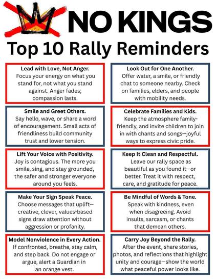 Top 10 Rally Reminders 
Lead with Love, Not Anger.
Focus your energy on what you stand for, not what you stand against. Anger fades; compassion lasts.

 Look Out for One Another. 
 Offer water, a smile, or friendly  chat to someone nearby. Check on families, elders, and people with mobility needs. 

Smile and Greet Others.
Say hello, wave, or share a word of encouragement. Small acts of friendliness build community trust and lower tension. 

Celebrate Families and Kids. 
Keep the atmosphere family-  friendly, and invite children to join in with chants and songs—joyful ways to express civic pride. 

Lift Your Voice with Positivity. 
Joy is contagious. The more you smile, sing, and stay grounded, the safer and stronger everyone  around you feels. 

Keep It Clean and Respectful.
 Leave our rally space as beautiful as you found it—or better. Treat it with respect, care, and gratitude for peace.

Make Your Sign Speak Peace.  
Choose messages that uplift— creative, clever, values-based  signs draw attention without  aggression or profanity.

Be Mindful of Words & Tone.
Speak with kindness, even when disagreeing. Avoid insults, sarcasm, or chants that demean others. 

Model Nonviolence in Every Action. 
If confronted, breathe, stay calm,  and step back. Do not engage or  argue, alert a Guardian in an orange vest.

Carry Joy Beyond the Rally. 
After the event, share stories, photos, and reflections that highlight unity and courage—show the world what peaceful power looks like.