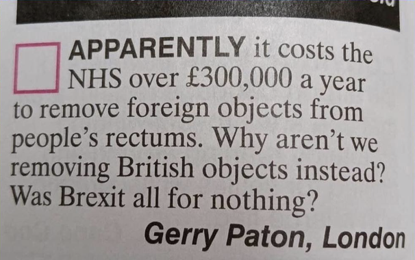 |

APPARENTLY it costs the
[] NHS over £300,000 a year
to remove foreign objects from
people’s rectums. Why aren’t we
removing British objects instead?
Was Brexit all for nothing?

Gerry Paton, London