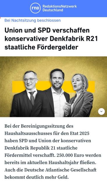 RND

Bei Nachtsitzung beschlossen
Union und SPD verschaffen
konservativer Denkfabrik R21
staatliche Fördergelder 


Bei der Bereinigungssitzung des
Haushaltsausschusses fiir den Etat 2025
haben SPD und Union der konservativen
Denkfabrik Republik 21 staatliche
Fordermittel verschafft. 250.000 Euro werden bereits im aktuellen Haushaltsjahr flieBen.
Auch die Deutsche Atlantische Gesellschaft bekommt deutlich mehr Geld.

Im Bild oben:
Rechtsausleger von CDU und FDP
Andreas Rödder CDU
Martin Hagen FDP
Kristina Schröder CDU