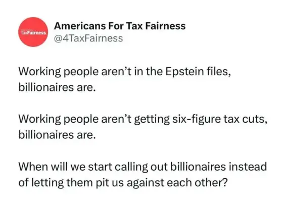 Tweet from @4TaxFairness (Americans for Tax Fairness):

Working people aren’t in the Epstein files, billionaires are.
Working people aren’t getting six-figure tax cuts, billionaires are.
When will we start calling out billionaires instead of letting them pit us against each other?