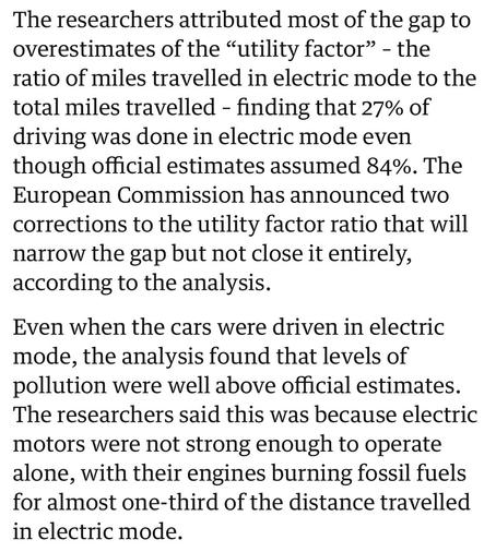 The researchers attributed most of the gap to
overestimates of the “utility factor” - the
ratio of miles travelled in electric mode to the
total miles travelled - finding that 27% of
driving was done in electric mode even
though official estimates assumed 84%. The
European Commission has announced two
corrections to the utility factor ratio that will
narrow the gap but not close it entirely,
according to the analysis.

Even when the cars were driven in electric
mode, the analysis found that levels of
pollution were well above official estimates.
The researchers said this was because electric
motors were not strong enough to operate
alone, with their engines burning fossil fuels
for almost one-third of the distance travelled
in electric mode.