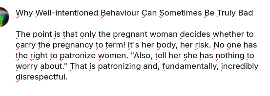 My screenshot reads:
"Why Well-intentioned Behaviour Can Sometimes Be Truly Bad
The point is that only the pregnant woman decides whether to carry the pregnancy to term! It's her body, her risk. No one has the right to patronize women. "Also, tell her she has nothing to worry about." That is patronizing and, fundamentally, incredibly disrespectful."
