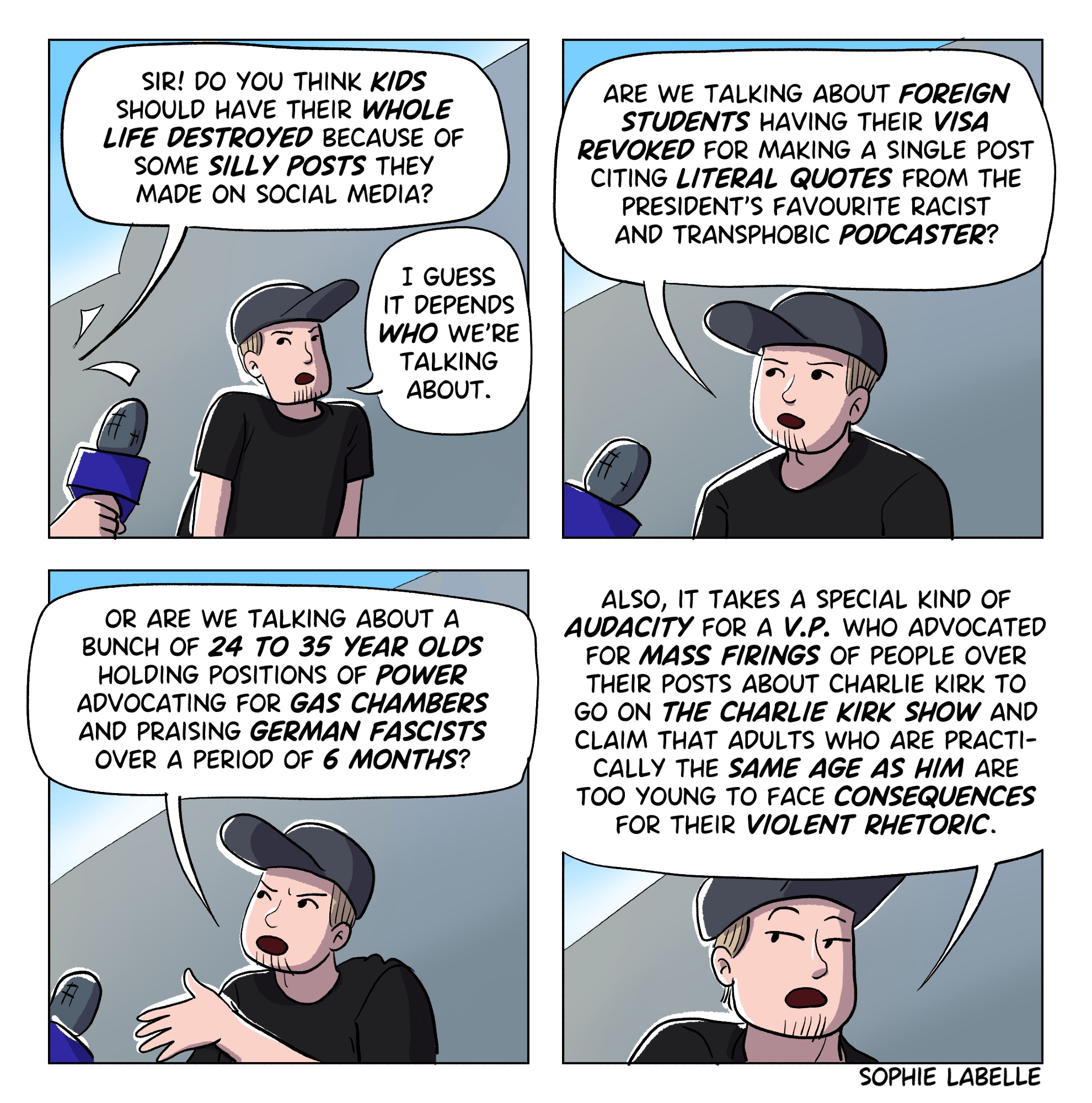 4 frame comic. Someone with a mic is doing a voxpop in the street and approaches a man with a black shirt and a baseball cap. He asks him : sir! do you think kids should have their whole life destroyed because of some silly posts they made on social media? The man replies : I guess it depends who we're talking about. are we talking about foreign students having their visa revoked for making a single post citing literal quotes from the president's favourite racist and transphobic podcaster? or are we talking about a bunch of 24 to 35 year olds holding positions of power advocating for gas chambers and praising german fascists over a period of 6 months? also, it takes a special kind of audacity for a v.p. who advocated for mass firings of people over their posts about charlie kirk to go on the charlie kirk show and claim that adults who are practi- cally the same age as him are too young to face consequences for their violent rhetoric.