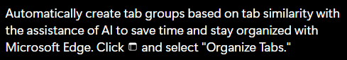 White text on black background:

Automatically create tab groups based on tab similarity with the assistance of Al to save time and stay organized with Edge. Click [icon] and select "Organize Tabs."