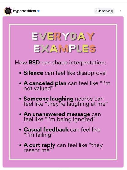 An image with a pink background contains text discussing how Rejection Sensitivity Dysphoria (RSD) can affect interpretations of everyday situations.

EVERYDAY EXAMPLES

How RSD can shape interpretation:
	•	Silence can feel like disapproval
	•	A canceled plan can feel like “I’m not valued”
	•	Someone laughing nearby can feel like “they’re laughing at me”
	•	An unanswered message can feel like “I’m being ignored”
	•	Casual feedback can feel like “I’m failing”
	•	A curt reply can feel like “they resent me”