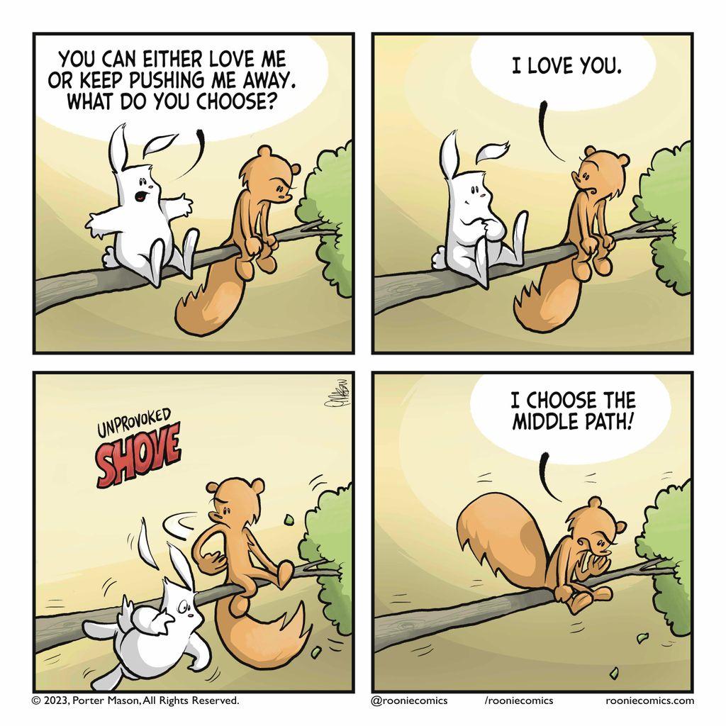 RABBIT: You can either love me or keep pushing me away. What do you choose? | SQUIRREL: I love you. | The squirrel pushes the rabbit off a tree with an unprovoked SHOVE. | SQUIRREL: I choose the middle path!