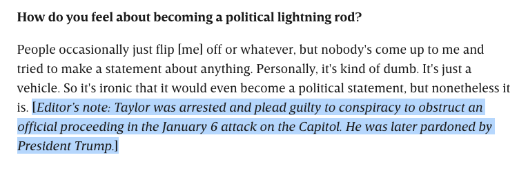 How do you feel about becoming a political lightning rod?

People occasionally just flip [me] off or whatever, but nobody's come up to me and tried to make a statement about anything. Personally, it's kind of dumb. It's just a vehicle. So it's ironic that it would even become a political statement, but nonetheless it is. [Editor’s note: Taylor was arrested and plead guilty to conspiracy to obstruct an official proceeding in the January 6 attack on the Capitol. He was later pardoned by President Trump.]