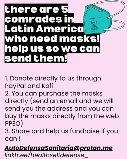 there are 5 comrades in Latin America who need masks! help us so we can send them!

1. Donate directly to us through PayPal and Kofi 
2. You can purchase the masks directly (send an email and we will send you the address and you can buy the masks directly from the web PPEO)
3. Share and help us fundraise if you can !

AutoDefensaSanitaria@proton.me
linktr.ee/healthselfdefense_