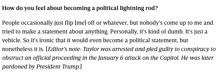 How do you feel about becoming a political lightning rod? People occasionally just flip [me] off or whatever, but nobody's come up to me and tried to make a statement about anything. Personally, it's kind of dumb. It's just a vehicle. So it's ironic that it would even become a political statement, but nonetheless it is. [Editor's note: Taylor was arrested and pled guilty to conspiracy to obstruct an official proceeding in the January 6 attack on the Capitol. He was later pardoned by President Trump.]