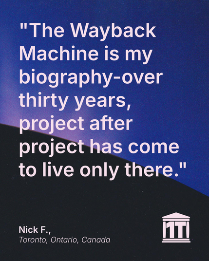 Gradient blue background with the limb of the Earth dominating the lower half of the image, and features the Internet Archive logo modified so that two of its four pillars make the characters 1 T, for one trillion web pages. Testimonial text reads: "The Wayback Machine is my biography-over thirty years, project after project has come to live only there." Signed Nick F., Toronto, Ontario, Canada.