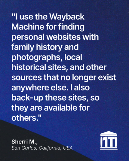 Gradient blue background with the limb of the Earth peeking into the bottom of the image, and features the Internet Archive logo modified so that two of its four pillars make the characters 1 T, for one trillion web pages. Testimonial text reads: “"I use the Wayback Machine for finding personal websites with family history and photographs, local historical sites, and other sources that no longer exist anywhere else. I also back-up these sites, so they are available for others." Signed Sherri M., San Carlos, California, USA.