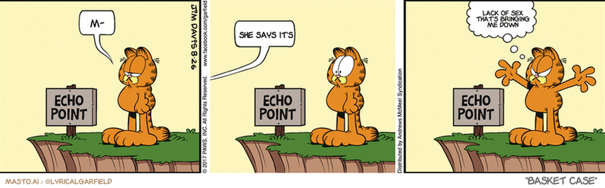 Original Garfield comic from August 26, 2017
Text replaced with lyrics from: Basket Case

Transcript:
• She Says It's
• Lack Of Sex That's Bringing Me Down


--------------
Original Text:
• M-
• 
• Meow!
• 
• Let me finish!

The image is a three-panel comic strip featuring an orange cat and a dog. The first panel shows the cat standing on top of a hill, looking at the dog below. The second panel depicts the cat looking down at the dog, which appears to be on a sidewalk or street. The third panel shows the cat walking on the sidewalk with the dog. Throughout the comic, there are several speech bubbles that provide additional information or dialogue, and a sign can be seen on the right side.