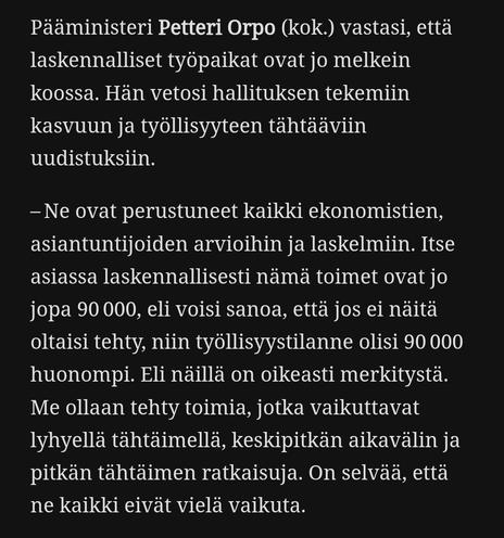 Kuvakaappaus Kansan uutisten artikkelista, jossa teksti:

Pääministeri Petteri Orpo (kok.) vastasi, että laskennalliset työpaikat ovat jo melkein koossa. Hän vetosi hallituksen tekemiin kasvuun ja työllisyyteen tähtääviin uudistuksiin.

– Ne ovat perustuneet kaikki ekonomistien, asiantuntijoiden arvioihin ja laskelmiin. Itse asiassa laskennallisesti nämä toimet ovat jo jopa 90 000, eli voisi sanoa, että jos ei näitä oltaisi tehty, niin työllisyystilanne olisi 90 000 huonompi. Eli näillä on oikeasti merkitystä. Me ollaan tehty toimia, jotka vaikuttavat lyhyellä tähtäimellä, keskipitkän aikavälin ja pitkän tähtäimen ratkaisuja. On selvää, että ne kaikki eivät vielä vaikuta.