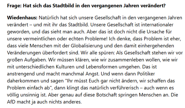 Frage: Hat sich das Stadtbild in den vergangenen Jahren verändert?

Wiedenhaus: Natürlich hat sich unsere Gesellschaft in den vergangenen Jahren verändert – und mit ihr das Stadtbild. Unsere Gesellschaft ist internationaler geworden, und das sieht man auch. Aber das ist doch nicht die Ursache für unsere vermeintlichen oder echten Probleme! Ich denke, dass Problem ist eher, dass viele Menschen mit der Globalisierung und den damit einhergehenden Veränderungen überfordert sind. Wir alle spüren: Als Gesellschaft stehen wir vor großen Aufgaben. Wir müssen klären, wie wir zusammenleben wollen, wie wir mit unterschiedlichen Kulturen und Lebensformen umgehen. Das ist anstrengend und macht manchmal Angst. Und wenn dann Politiker daherkommen und sagen "Ihr müsst Euch gar nicht ändern, wir schaffen das Problem einfach ab", dann klingt das natürlich verführerisch – auch wenn es völlig unsinnig ist. Aber genau auf diese Botschaft springen Menschen an. Die AfD macht ja auch nichts anderes.