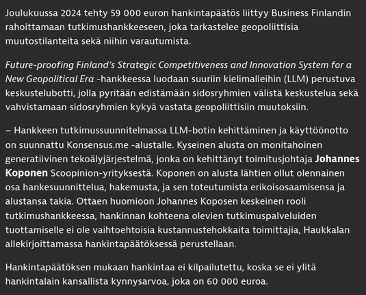 Kuvakaappaus Iltalehden artikkelista, jossa teksti:

Joulukuussa 2024 tehty 59 000 euron hankintapäätös liittyy Business Finlandin rahoittamaan tutkimushankkeeseen, joka tarkastelee geopoliittisia muutostilanteita sekä niihin varautumista.

Future-proofing Finland’s Strategic Competitiveness and Innovation System for a New Geopolitical Era -hankkeessa luodaan suuriin kielimalleihin (LLM) perustuva keskustelubotti, jolla pyritään edistämään sidosryhmien välistä keskustelua sekä vahvistamaan sidosryhmien kykyä vastata geopoliittisiin muutoksiin.

– Hankkeen tutkimussuunnitelmassa LLM-botin kehittäminen ja käyttöönotto on suunnattu Konsensus.me -alustalle. Kyseinen alusta on monitahoinen generatiivinen tekoälyjärjestelmä, jonka on kehittänyt toimitusjohtaja Johannes Koponen Scoopinion-yrityksestä. Koponen on alusta lähtien ollut olennainen osa hankesuunnittelua, hakemusta, ja sen toteutumista erikoisosaamisensa ja alustansa takia. Ottaen huomioon Johannes Koposen keskeinen rooli tutkimushankkeessa, hankinnan kohteena olevien tutkimuspalveluiden tuottamiselle ei ole vaihtoehtoisia kustannustehokkaita toimittajia, Haukkalan allekirjoittamassa hankintapäätöksessä perustellaan.

Hankintapäätöksen mukaan hankintaa ei kilpailutettu, koska se ei ylitä hankintalain kansallista kynnysarvoa, joka on 60 000 euroa.