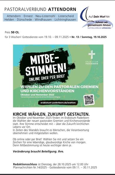 Ein farbenfrohes Pfarrbrief-Cover mit dem Titel „Pastoralverbund Attendorn“. Es enthält die Ortsnamen Attendorn, Ennest, Neu-Listerscheid, Listerscheid, Helden, Dünscheid und Windhausen.

Das Plakat zeigt eine Mischung aus dunklen und hellen Farben, hauptsächlich Dunkelblau- und Gelbtöne, sowie ein Kreuz. Der Haupttext lautet: „MITBESTIMMEN! WÄHLEN ONLINE ODER PER BRIEF.“ Darüber steht „Pastoralverbund Attendorn“ und darunter „Oktober und November 2023“. Weiter unten befindet sich ein QR-Code mit dem Text „erzbistum-paderborn.de/wahlen“.

Unter dem QR-Code steht der Text: „KIRCHE WÄHLEN. ZUKUNFT GESTALTEN. Im Oktober und November 2023 finden im Erzbistum Paderborn die Wahlen der neuen pastoralen Gremien und Kirchenvorstände statt. Ihre Stimme entscheidet mit – über die Zukunft kirchlichen Lebens vor Ort. In Zeiten des Wandels braucht Menschen, die Verantwortung übernehmen und mitgestalten wollen.“

Darunter steht: „Ob online oder per Brief: Wählen Sie mit und setzen Sie Zeichen für eine lebendige Kirche, glaubwürdige Kirche vor Ort. Denn Mitbestimmung ist heute wichtiger denn je.“

Am unteren Rand des Plakats steht: „Redaktionsschluss ist Dienstag, der 28.10.2023 um 12.00 Uhr.“ Außerdem steht dort: „Pfarrnachrichten Nr. 14/2023 – Gottesdienste vom 09.11. – 30.11.2023.“

[by AltBot]