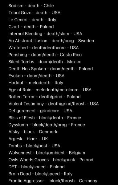 Sadism - death - Chile
Tribal Gaze - death - USA
Le Ceneri - death - Italy
Czart - death - Poland
Internal Bleeding - death/slam - USA
An Abstract Illusion - death/prog - Sweden
Wretched - death/deathcore - USA
Perishing - doom/death - Costa Rica
Silent Tombs - doom/death - Mexico
Death Has Spoken - doom/death - Poland
Evoken - doom/death - USA
Haddah - melodeath - Italy
Age of Ruin - melodeath/metalcore - USA
Rotten Terror - death/grind - Poland
Violent Testimony - death/grind/thrash - USA
Defigurement - grindcore - USA
Bliss of Flesh - black/death - France Dysylumn - black/death/prog - France
Afsky - black - Denmark
Argesk - black - UK
Tombs - black/post - USA
Wolvennest - black/ambient - Belgium
Owls Woods Graves - black/punk - Poland
DET - black/speed - Finland
Brain Dead - black/speed - Italy
Frantic Aggressor - black/thrash - Germany