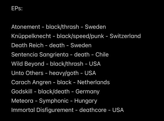 EPs:
Atonement - black/thrash - Sweden
Knüppelknecht - black/speed/punk - Switzerland
Death Reich - death - Sweden
Sentencia Sangrienta - death - Chile Wild Beyond - black/thrash - USA
Unto Others - heavy/goth - USA
Carach Angren - black - Netherlands
Godskill - black/death - Germany Meteora - Symphonic - Hungary
Immortal Disfigurement - deathcore - USA