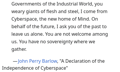 Governments of the Industrial World, you weary giants of flesh and steel, I come from Cyberspace, the new home of Mind. On behalf of the future, I ask you of the past to leave us alone. You are not welcome among us. You have no sovereignty where we gather.

— John Perry Barlow, "A Declaration of the Independence of Cyberspace"
Source: https://en.wikipedia.org/wiki/A_Declaration_of_the_Independence_of_Cyberspace
