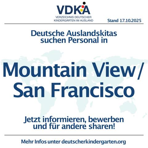 VDKA VERZEICHNIS DEUTSCHER KINDERGÄRTEN IM AUSLAND Stand 17.10.2025
Deutsche Auslandskitas Suchen Personal in Mountain View/ San Francisco
Jetzt informieren, bewerben und fÜr andere sharen!
Mehr Infos unter deutscherkindergarten.org