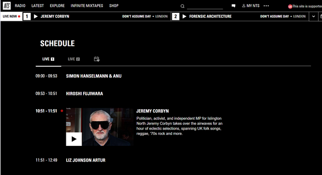 screenshot of https://www.nts.live/schedule

Radio
Latest
Explore
Infinite Mixtapes
Shop


My NTS

Web Scrobbler state:Scrobbled Ralph McTell - Streets of London
Live now

1
Jeremy Corbyn
Don't Assume Day•London

2
Forensic Architecture
Don't Assume Day•London






Schedule
Live
Live
Friday, 10 Oct

SIMON HANSELMANN & ANU
09:53 - 10:51
Hiroshi Fujiwara
10:51 - 11:51


Jeremy Corbyn
Politician, activist, and independent MP for Islington North Jeremy Corbyn takes over the airwaves for an hour of eclectic selections, spanning UK folk songs, reggae, '70s rock and more.

11:51 - 12:49
Liz Johnson Artur
12:49 - 13:49
JONATHAN GLAZER