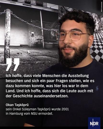 "Ich hoffe, dass viele Menschen die Ausstellung besuchen und sich ein paar Fragen stellen, wie es dazu kommen konnte, was hier los war in dem Land. Und ich hoffe, dass sich die Leute auch mit der Geschichte auseinandersetzen."

Okan Taşköprü
sein Onkel Süleyman Taşköprü wurde 2001 in Hamburg vom NSU ermordet
