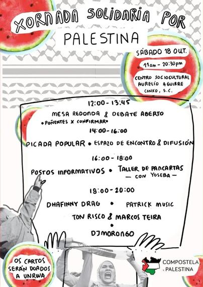 **Xornada Solidaria por Palestina**
**Sábado 18 de outubro de 2025**
**Horario: 11:00 - 20:30**
**Lugar:** Centro Sociocultural Aurelio Aguirre, Conxo, Santiago de Compostela

### Programación:
- **12:00 - 13:45:** Mesa redonda e debate aberto (ponentes por confirmar)
- **14:00 - 16:00:** Picada popular, espazo de encontro e difusión
- **16:00 - 18:00:** postos informativos e taller de filloas con Yoseba
- **19:00 - 20:00:** Actuacións de Dhafinny Drag, Patrick Music, Ton Risco & Marcos Teira e DJ Morongo

 Información adicional:
- Os cartos recadados serán doados a UNRWA (Axencia das Nacións Unidas para os Refuxiados de Palestina no Próximo Oriente).
- O evento está organizado por Compostela x Palestina.