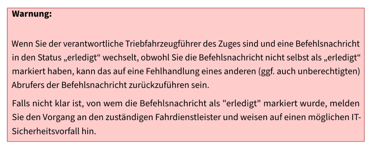 Warnung:
Wenn Sie der verantwortliche Triebfahrzeugführer des Zuges sind und eine Befehlsnachricht
in den Status „erledigt“ wechselt, obwohl Sie die Befehlsnachricht nicht selbst als „erledigt“
markiert haben, kann das auf eine Fehlhandlung eines anderen (ggf. auch unberechtigten)
Abrufers der Befehlsnachricht zurückzuführen sein.
Falls nicht klar ist, von wem die Befehlsnachricht als "erledigt" markiert wurde, melden
Sie den Vorgang an den zuständigen Fahrdienstleister und weisen auf einen möglichen IT-
Sicherheitsvorfall hin.