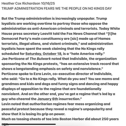 Heather Cox Richardson 10/16/25
TRUMP ADMINISTRATION FEARS WE THE PEOPLE ON NO KINGS DAY
But the Trump administration is increasingly unpopular. Trump
loyalists are working overtime to portray those who oppose the
administration as anti-American criminals and terrorists. Today White
House press secretary Leavitt told the Fox News Channel that “[t]he
Democrat Party's main constituency are [sic] made up of Hamas
terrorists, illegal aliens, and violent criminals,” and administration
loyalists have spent the week claiming that the No Kings rally
scheduled for Saturday, October 18, is a “hate America rally.”
Joe Perticone of The Bulwark noted that Indivisible, the organization
sponsoring the No Kings protests, “has an extensive track record that
shows d longstanding emphasis on safety and nonviolence.”
Perticone spoke to Ezra Levin, co-executive director of Indivisible,
who said: “Go to a No Kings rally. What do you see? You see moms and
grandmas and kids and dogs and funny signs and dancing and happy
displays of opposition to the regime that are foundationally
nonviolent. And on the other end, you've got a regime that's led by a
guy who cheered the January 6th insurrection.”
Levin noted that authoritarian regimes fear mass organizing and
peaceful protest because they reveal a regime's unpopularity and
show that it is losing its grip on power.
Much as tossing chests of tea into Boston Harbor did about 250 years